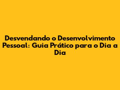 Desvendando o Desenvolvimento Pessoal: Guia Prático para o Dia a Dia