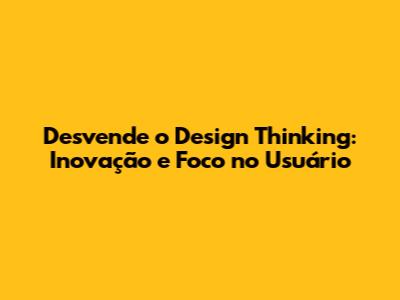 Desvende o Design Thinking: Inovação e Foco no Usuário
