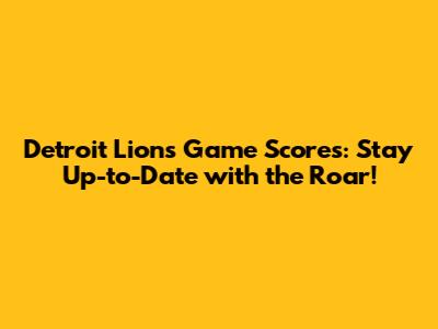 Detroit Lions Game Scores: Stay Up-to-Date with the Roar!
