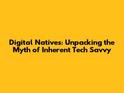 Digital Natives: Unpacking the Myth of Inherent Tech Savvy