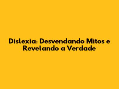 Dislexia: Desvendando Mitos e Revelando a Verdade