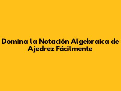 Domina la Notación Algebraica de Ajedrez Fácilmente