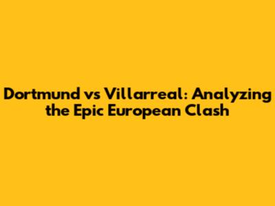 Dortmund vs Villarreal: Analyzing the Epic European Clash