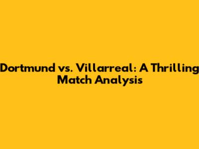 Dortmund vs. Villarreal: A Thrilling Match Analysis