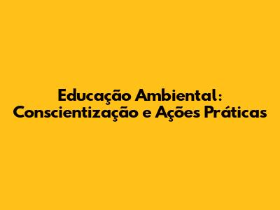 Educação Ambiental: Conscientização e Ações Práticas