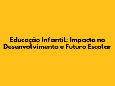 Educação Infantil: Impacto no Desenvolvimento e Futuro Escolar