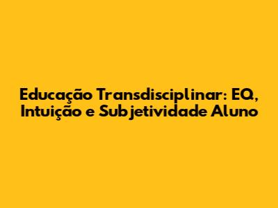 Educação Transdisciplinar: EQ, Intuição e Subjetividade Aluno