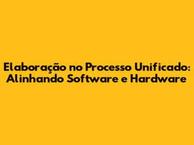 Elaboração no Processo Unificado: Alinhando Software e Hardware