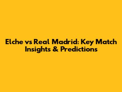 Elche vs Real Madrid: Key Match Insights & Predictions