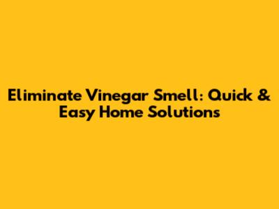 Eliminate Vinegar Smell: Quick & Easy Home Solutions