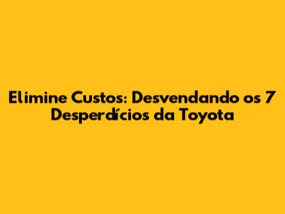 Elimine Custos: Desvendando os 7 Desperdícios da Toyota