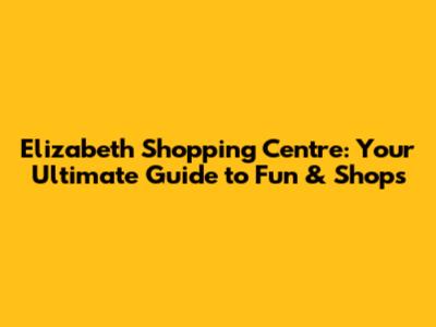Elizabeth Shopping Centre: Your Ultimate Guide to Fun & Shops