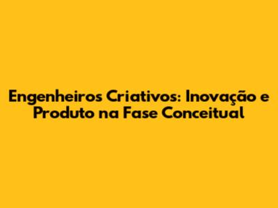 Engenheiros Criativos: Inovação e Produto na Fase Conceitual