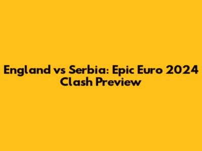 England vs Serbia: Epic Euro 2024 Clash Preview