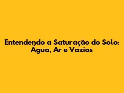 Entendendo a Saturação do Solo: Água, Ar e Vazios