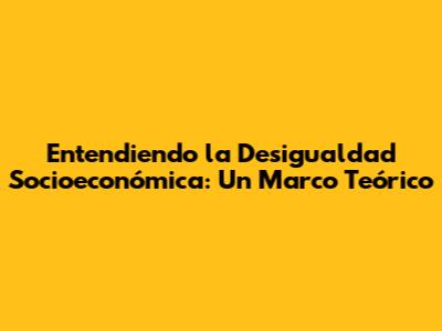 Entendiendo la Desigualdad Socioeconómica: Un Marco Teórico