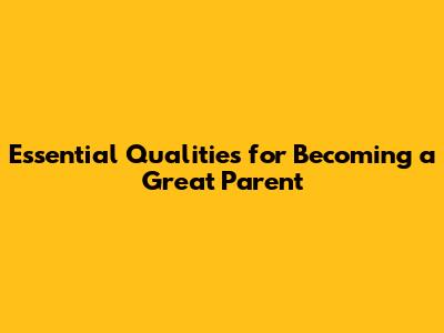 Essential Qualities for Becoming a Great Parent