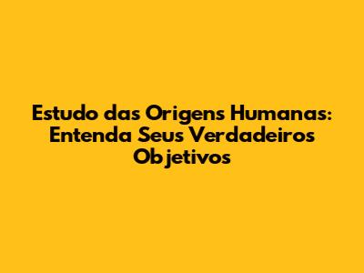Estudo das Origens Humanas: Entenda Seus Verdadeiros Objetivos