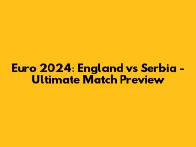Euro 2024: England vs Serbia - Ultimate Match Preview