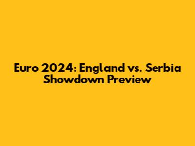 Euro 2024: England vs. Serbia Showdown Preview