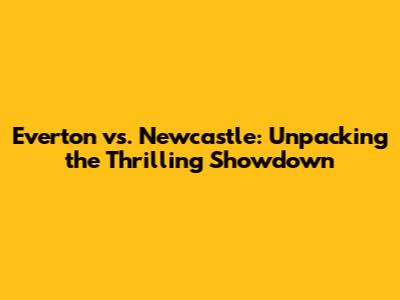 Everton vs. Newcastle: Unpacking the Thrilling Showdown