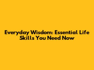 Everyday Wisdom: Essential Life Skills You Need Now