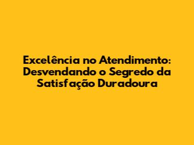 Excelência no Atendimento: Desvendando o Segredo da Satisfação Duradoura