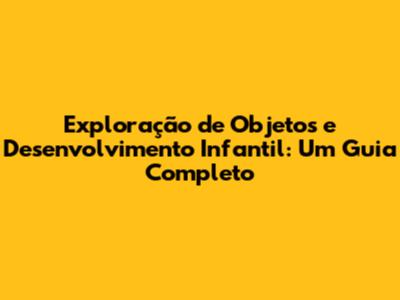 Exploração de Objetos e Desenvolvimento Infantil: Um Guia Completo