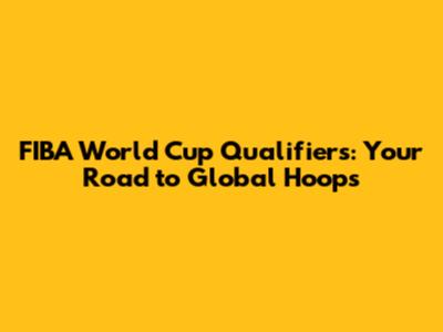 FIBA World Cup Qualifiers: Your Road to Global Hoops