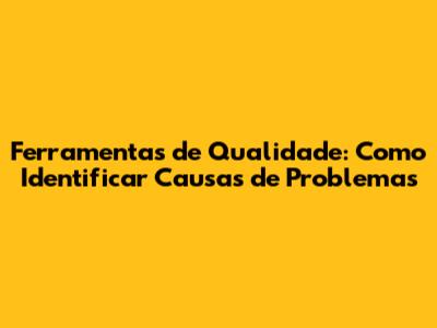 Ferramentas de Qualidade: Como Identificar Causas de Problemas