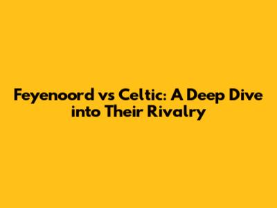 Feyenoord vs Celtic: A Deep Dive into Their Rivalry