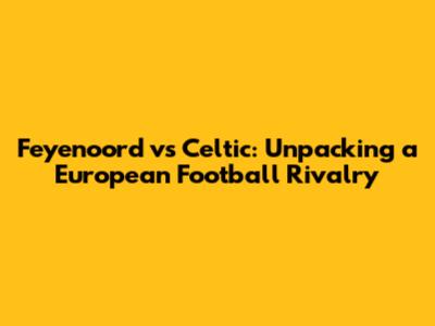 Feyenoord vs Celtic: Unpacking a European Football Rivalry