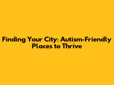 Finding Your City: Autism-Friendly Places to Thrive
