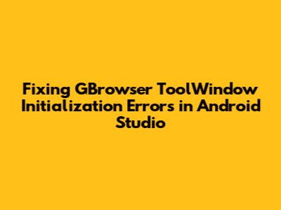 Fixing GBrowser ToolWindow Initialization Errors in Android Studio