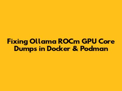 Fixing Ollama ROCm GPU Core Dumps in Docker & Podman