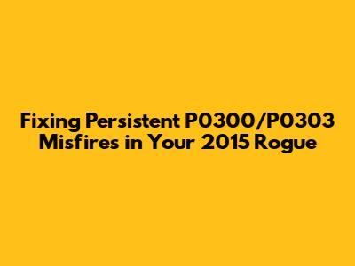 Fixing Persistent P0300/P0303 Misfires in Your 2015 Rogue