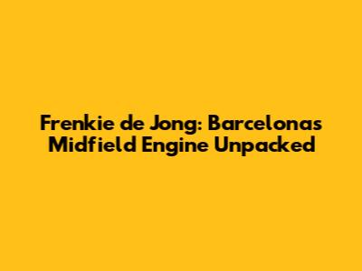 Frenkie de Jong: Barcelona's Midfield Engine Unpacked