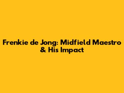 Frenkie de Jong: Midfield Maestro & His Impact