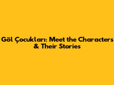 Göl Çocukları: Meet the Characters & Their Stories