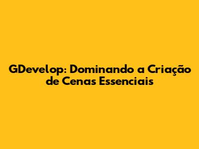 GDevelop: Dominando a Criação de Cenas Essenciais