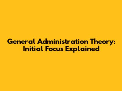 General Administration Theory: Initial Focus Explained