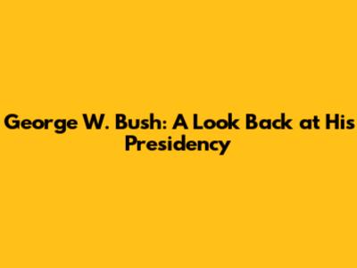 George W. Bush: A Look Back at His Presidency