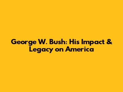George W. Bush: His Impact & Legacy on America