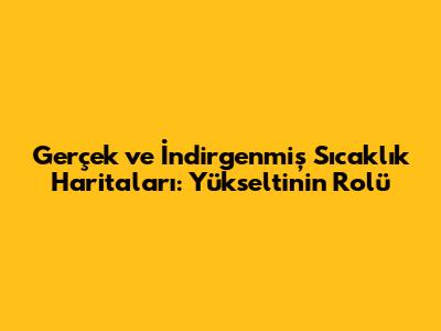 Gerçek ve İndirgenmiş Sıcaklık Haritaları: Yükseltinin Rolü