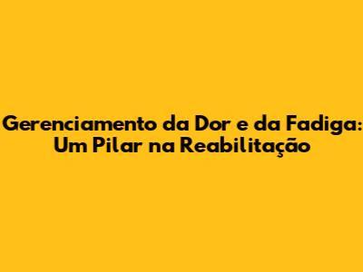 Gerenciamento da Dor e da Fadiga: Um Pilar na Reabilitação