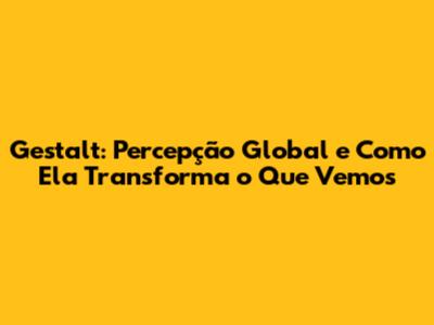Gestalt: Percepção Global e Como Ela Transforma o Que Vemos