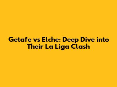 Getafe vs Elche: Deep Dive into Their La Liga Clash