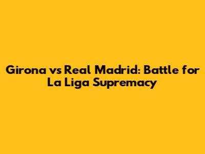 Girona vs Real Madrid: Battle for La Liga Supremacy