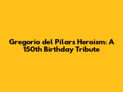 Gregorio del Pilar's Heroism: A 150th Birthday Tribute