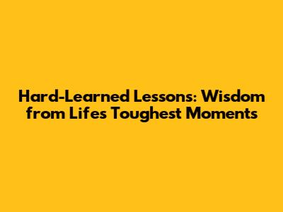 Hard-Learned Lessons: Wisdom from Life's Toughest Moments